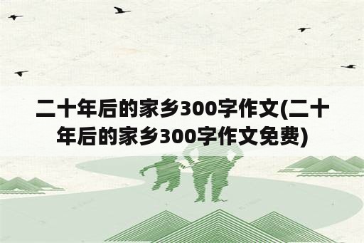 二十年后的家乡300字作文(二十年后的家乡300字作文免费)