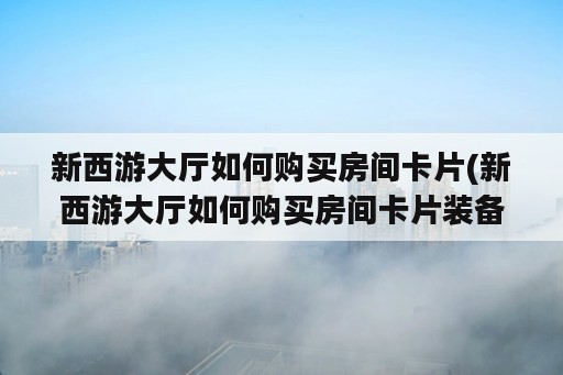 新西游大厅如何购买房间卡片(新西游大厅如何购买房间卡片装备)