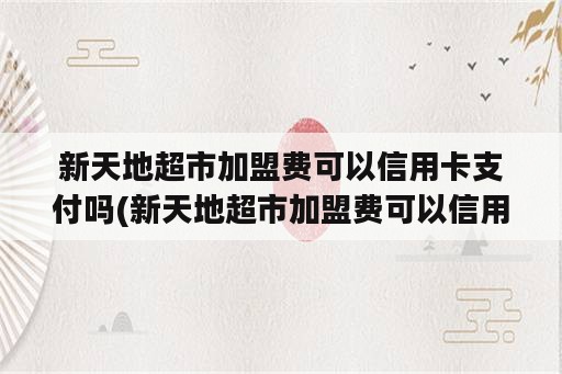 新天地超市加盟费可以信用卡支付吗(新天地超市加盟费可以信用卡支付吗多少钱)