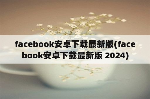facebook安卓下载最新版(facebook安卓下载最新版 2024)