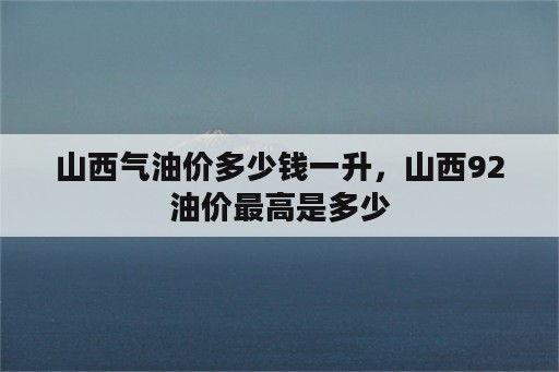 山西气油价多少钱一升，山西92油价最高是多少