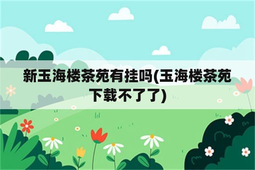 新玉海楼茶苑<strong>有挂</strong>吗(玉海楼茶苑下载不了了)