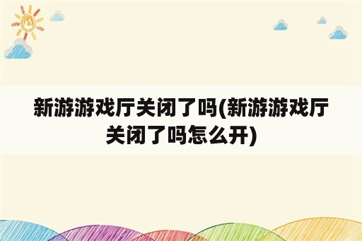 新游游戏厅关闭了吗(新游游戏厅关闭了吗怎么开)