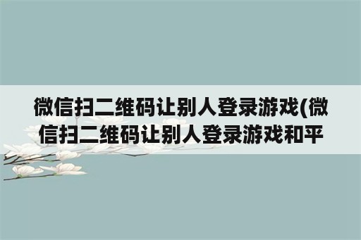 微信扫二维码让别人登录游戏(微信扫二维码让别人登录游戏和平精英)