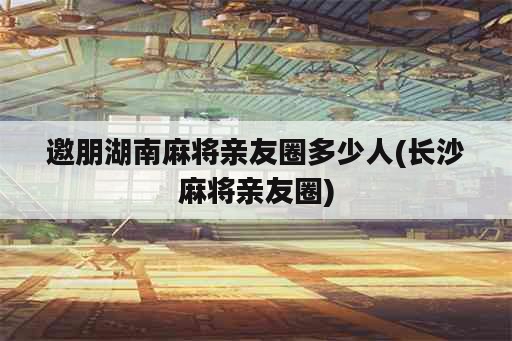 邀朋湖南麻将亲友圈多少人(长沙麻将亲友圈)