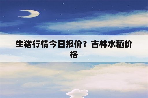 生猪行情今日报价？吉林水稻价格