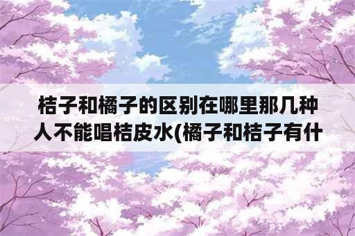 桔子和橘子的区别在哪里那几种人不能唱桔皮水(橘子和桔子有什么不一样)