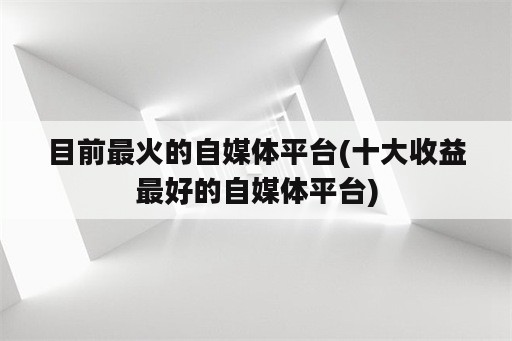 目前最火的自媒体平台(十大收益最好的自媒体平台)