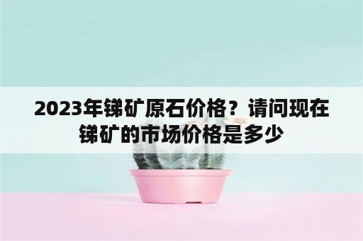 2023年锑矿原石价格？请问现在锑矿的市场价格是多少