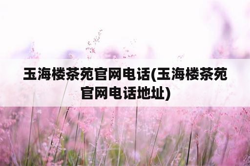 玉海楼茶苑官网电话(玉海楼茶苑官网电话地址)