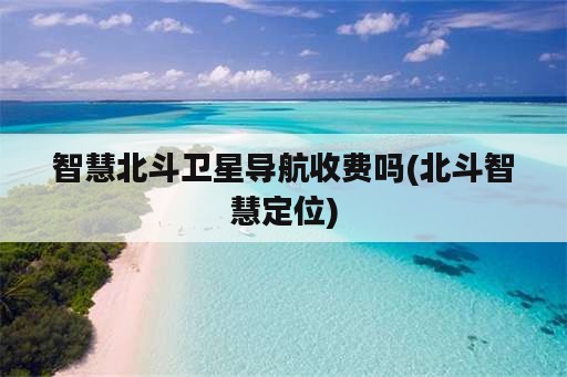 智慧北斗卫星导航收费吗(北斗智慧定位)