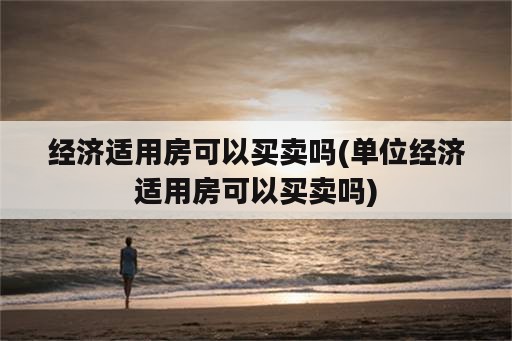 经济适用房可以买卖吗(单位经济适用房可以买卖吗)