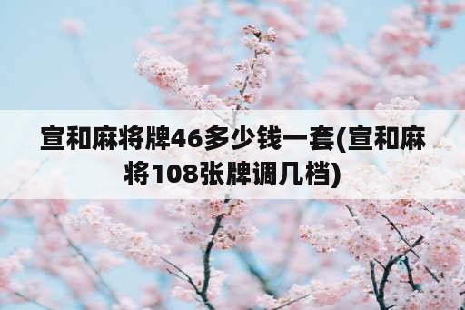 宣和麻将牌46多少钱一套(宣和麻将108张牌调几档)