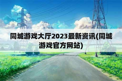 同城游戏大厅2023最新资讯(同城游戏官方网站)