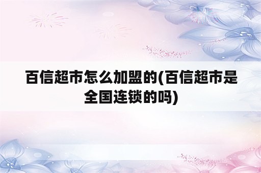 百信超市怎么加盟的(百信超市是全国连锁的吗)