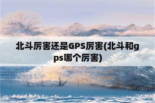 北斗厉害还是GPS厉害(北斗和gps哪个厉害)