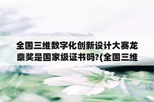 全国三维数字化创新设计大赛龙鼎奖是国家级证书吗?(全国三维数字化创新设计大赛等级)