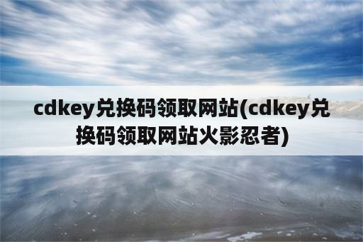 cdkey兑换码领取网站(cdkey兑换码领取网站火影忍者)