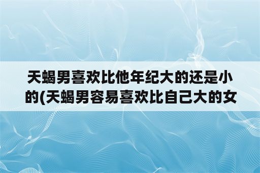 天蝎男喜欢比他年纪大的还是小的(天蝎男容易喜欢比自己大的女生)