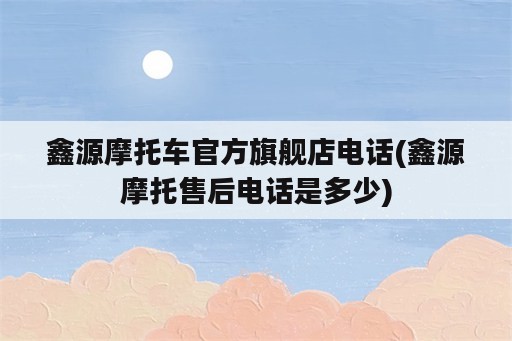 鑫源摩托车官方旗舰店电话(鑫源摩托售后电话是多少)