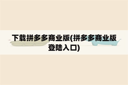 下载拼多多商业版(拼多多商业版登陆入口)