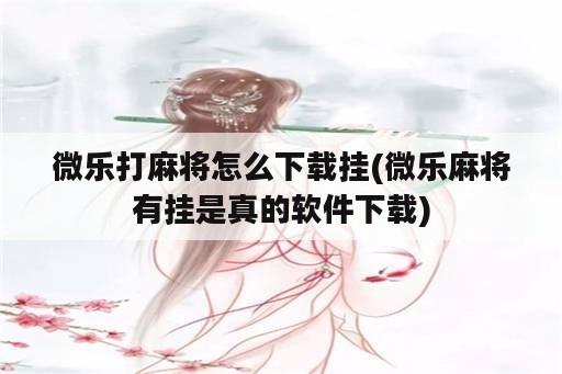 微乐打麻将怎么下载挂(微乐麻将有挂是真的<strong>软件</strong>下载)