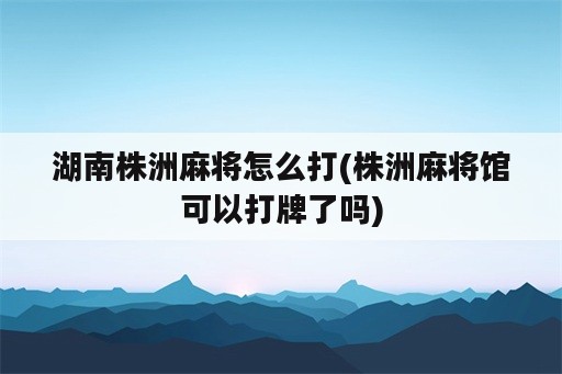 湖南株洲麻将怎么打(株洲麻将馆可以打牌了吗)