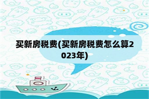 买新房税费(买新房税费怎么算2023年)