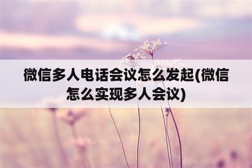 微信多人电话会议怎么发起(微信怎么实现多人会议)