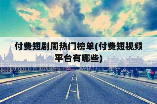 付费短剧周热门榜单(付费短视频平台有哪些)