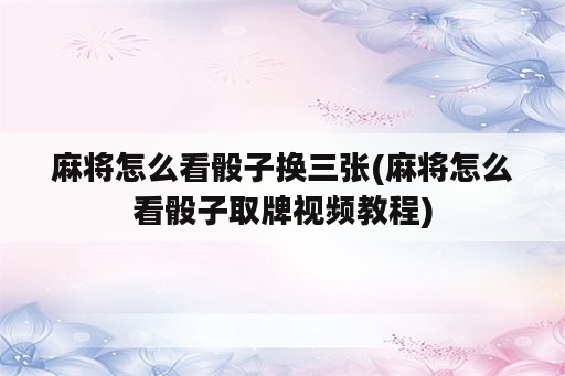 麻将怎么看骰子换三张(麻将怎么看骰子取牌视频教程)