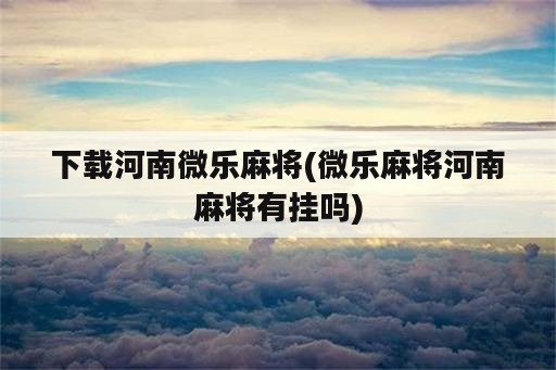 下载河南微乐麻将(微乐麻将河南麻将有挂吗)