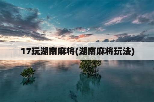 17玩湖南麻将(湖南麻将玩法)