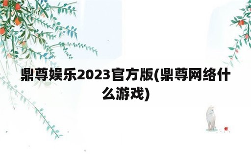 鼎尊娱乐2023官方版(鼎尊网络什么游戏)