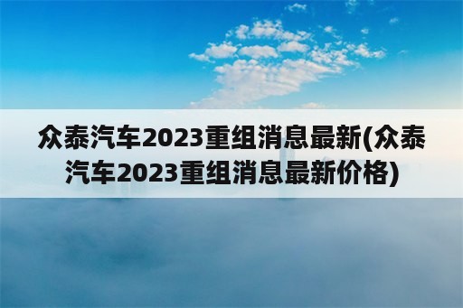 众泰汽车2023重组消息最新(众泰汽车2023重组消息最新价格)