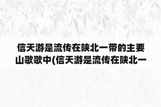 信天游是流传在陕北一带的主要山歌歌中(信天游是流传在陕北一带的主要山歌歌种对吗)