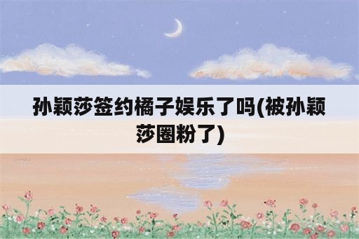 孙颖莎签约橘子娱乐了吗(被孙颖莎圈粉了)