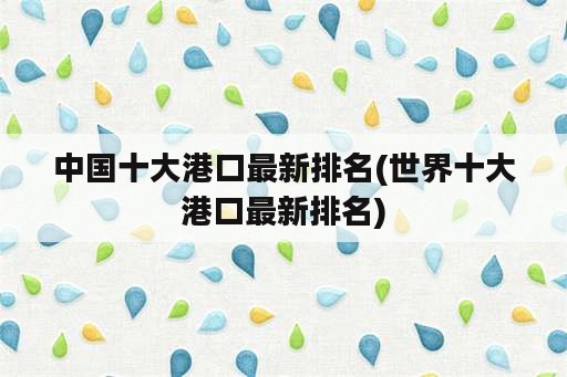 中国十大港口最新排名(世界十大港口最新排名)