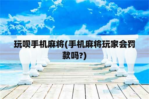 玩呗手机麻将(手机麻将玩家会罚款吗?)