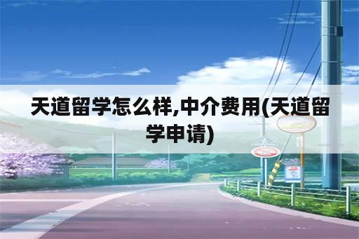 天道留学怎么样,中介费用(天道留学申请)