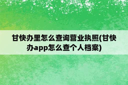 甘快办里怎么查询营业执照(甘快办app怎么查个人档案)