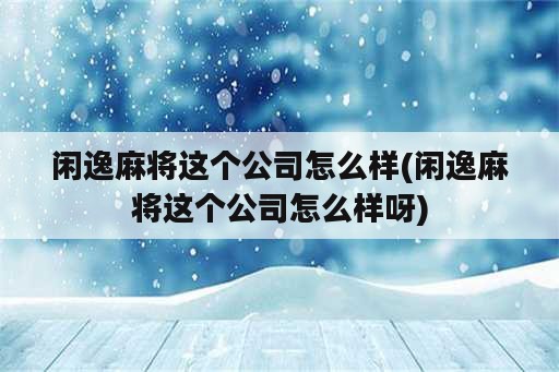 闲逸麻将这个公司怎么样(闲逸麻将这个公司怎么样呀)