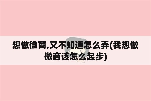 想做微商,又不知道怎么弄(我想做微商该怎么起步)