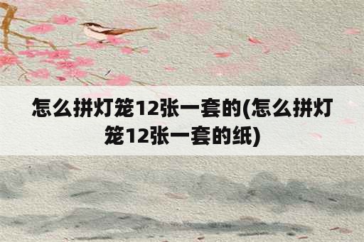 怎么拼灯笼12张一套的(怎么拼灯笼12张一套的纸)