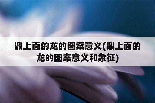 鼎上面的龙的图案意义(鼎上面的龙的图案意义和象征)