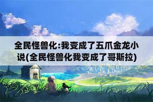 全民怪兽化:我变成了五爪金龙小说(全民怪兽化我变成了哥斯拉)