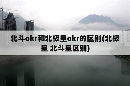 北斗okr和北极星okr的区别(北极星 北斗星区别)