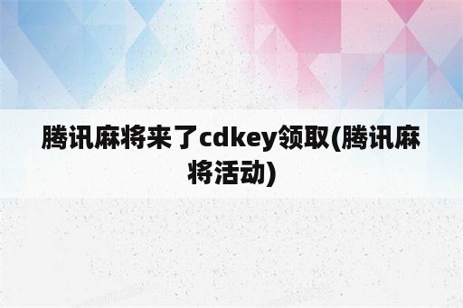 腾讯麻将来了cdkey领取(腾讯麻将活动)