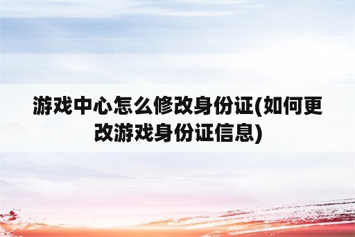 游戏中心怎么修改身份证(如何更改游戏身份证信息)