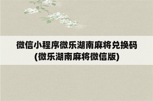 微信小程序微乐湖南麻将兑换码(微乐湖南麻将微信版)